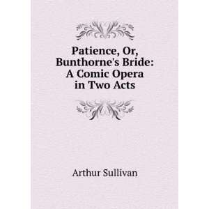  Patience, Or, Bunthornes Bride A Comic Opera in Two Acts 